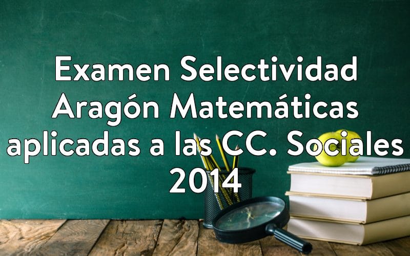 Examen Selectividad Aragón Matemáticas aplicadas a las CC. Sociales 2014